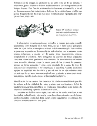 formación de la imagen. El cristalino es un lente como el de las cámaras y
telescopios, pero a diferencia de éstos puede cambiar su curvatura para enfocar la
imagen deseada. Esta función se denomina fenómeno de acomodación y en el
ser humano normal, las variaciones en la forma del cristalino hacen posible una
escala de acomodación desde 20 pies (unos 6 m) hasta unas 4 pulgadas (10 cm)
(Schif-fman, 1995:195).
figura 29. Grabado antiguo
que representa la formación
de imágenes en el cerebro.
Si el cristalino presenta condiciones normales, la imagen que capta coincide
exactamente sobre la retina en el punto focal, que es el punto donde convergen
todos los rayos de luz; a este tipo de enfoque se le llama emetropía. Pero también
se presentan anomalías en la acomodación del cristalino que se conocen como
errores refractivos, y pueden ser de cuatro tipos: hipermetropía, miopía,
astigmatismo y presbicia. Para corregirlos se dispone de lentes especiales
conocidos como lentes graduados o de aumento. Es necesario tener en cuenta
estas anomalías visuales porque la mayor parte de las personas las padecen,
algunas de forma congenita y otras como resultado de la edad, del tipo de
actividad que desempeñan o por enfermedad o accidente. Cuando diseñemos
equipos de seguridad para la cabeza y para el área de los ojos debemos tener
presente que las personas usan sus propios lentes graduados y no es conveniente
que dejen de hacerlo, mucho menos al desempeñar sus labores.
identificación de los colores. Los conos son las células responsables de percibir
los colores y de la calidad de la visión, gracias a sus tres funciones: definir la
agudeza visual, ser más sensibles a los colores que otras células (pero menos a la
intensidad de la luz) y captar las diferencias de color.
Los conos se dividen en tres tipos, cada uno de los cuales reacciona a una
longitud de onda diferente: rojo, azul y verde, los colores primarios para la óptica,
también llamados colores luz. Para captar colores secundarios se estimulan los
conos de manera combinada. Por ejem-
factor psicológico -89
 