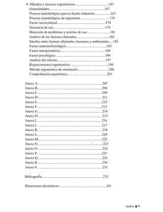 9- Métodos y técnicas ergonómicos ......................................167
Generalidades................................................................167
Proceso metodológico para el diseño industrial...................167
Proceso metodológico de ergonomía..................................174
Factor sociocultural........................................................T78
Secuencia de uso............................................................179
Detección de problemas y aciertos de uso...........................181
Análisis de los factores objetuales......................................182
Interfaz entre factores objetuales, humanos y ambientales.....182
Factor anatomofisiológico...............................................183
Factor antropométrico....................................................184
Factor psicológico..........................................................196
Análisis del entorno........................................................197
Requerimientos ergonómicos ...........................................199
Método ergonómico de simulación....................................200
Comprobación ergonómica..............................................203
Anexo A...........................................................................207
Anexo B...........................................................................208
Anexo C...........................................................................209
Anexo D...........................................................................211
Anexo E...........................................................................212
Anexo F...........................................................................213
Anexo G...........................................................................214
Anexo H ..........................................................................215
Anexo I............................................................................216
Anexo J............................................................................217
Anexo K...........................................................................218
Anexo L...........................................................................220
Anexo M..........................................................................222
Anexo N ..............................................................'............223
Anexo O ..........................................................................224
Anexo P...........................................................................225
Anexo Q ..........................................................................226
Anexo R ..........................................................................230
Anexo S ...........................................................................231
Bibliografía.......................................................................233
Direcciones electrónicas ......................................................241
índice ■ 9
 