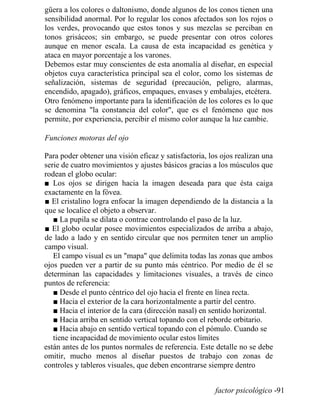 güera a los colores o daltonismo, donde algunos de los conos tienen una
sensibilidad anormal. Por lo regular los conos afectados son los rojos o
los verdes, provocando que estos tonos y sus mezclas se perciban en
tonos grisáceos; sin embargo, se puede presentar con otros colores
aunque en menor escala. La causa de esta incapacidad es genética y
ataca en mayor porcentaje a los varones.
Debemos estar muy conscientes de esta anomalía al diseñar, en especial
objetos cuya característica principal sea el color, como los sistemas de
señalización, sistemas de seguridad (precaución, peligro, alarmas,
encendido, apagado), gráficos, empaques, envases y embalajes, etcétera.
Otro fenómeno importante para la identificación de los colores es lo que
se denomina la constancia del color, que es el fenómeno que nos
permite, por experiencia, percibir el mismo color aunque la luz cambie.
Funciones motoras del ojo
Para poder obtener una visión eficaz y satisfactoria, los ojos realizan una
serie de cuatro movimientos y ajustes básicos gracias a los músculos que
rodean el globo ocular:
■ Los ojos se dirigen hacia la imagen deseada para que ésta caiga
exactamente en la fóvea.
■ El cristalino logra enfocar la imagen dependiendo de la distancia a la
que se localice el objeto a observar.
■ La pupila se dilata o contrae controlando el paso de la luz.
■ El globo ocular posee movimientos especializados de arriba a abajo,
de lado a lado y en sentido circular que nos permiten tener un amplio
campo visual.
El campo visual es un mapa que delimita todas las zonas que ambos
ojos pueden ver a partir de su punto más céntrico. Por medio de él se
determinan las capacidades y limitaciones visuales, a través de cinco
puntos de referencia:
■ Desde el punto céntrico del ojo hacia el frente en línea recta.
■ Hacia el exterior de la cara horizontalmente a partir del centro.
■ Hacia el interior de la cara (dirección nasal) en sentido horizontal.
■ Hacia arriba en sentido vertical topando con el reborde orbitario.
■ Hacia abajo en sentido vertical topando con el pómulo. Cuando se
tiene incapacidad de movimiento ocular estos límites
están antes de los puntos normales de referencia. Este detalle no se debe
omitir, mucho menos al diseñar puestos de trabajo con zonas de
controles y tableros visuales, que deben encontrarse siempre dentro
factor psicológico -91
 