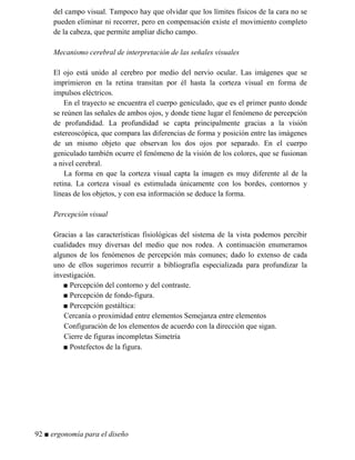 del campo visual. Tampoco hay que olvidar que los límites físicos de la cara no se
pueden eliminar ni recorrer, pero en compensación existe el movimiento completo
de la cabeza, que permite ampliar dicho campo.
Mecanismo cerebral de interpretación de las señales visuales
El ojo está unido al cerebro por medio del nervio ocular. Las imágenes que se
imprimieron en la retina transitan por él hasta la corteza visual en forma de
impulsos eléctricos.
En el trayecto se encuentra el cuerpo geniculado, que es el primer punto donde
se reúnen las señales de ambos ojos, y donde tiene lugar el fenómeno de percepción
de profundidad. La profundidad se capta principalmente gracias a la visión
estereoscópica, que compara las diferencias de forma y posición entre las imágenes
de un mismo objeto que observan los dos ojos por separado. En el cuerpo
geniculado también ocurre el fenómeno de la visión de los colores, que se fusionan
a nivel cerebral.
La forma en que la corteza visual capta la imagen es muy diferente al de la
retina. La corteza visual es estimulada únicamente con los bordes, contornos y
líneas de los objetos, y con esa información se deduce la forma.
Percepción visual
Gracias a las características fisiológicas del sistema de la vista podemos percibir
cualidades muy diversas del medio que nos rodea. A continuación enumeramos
algunos de los fenómenos de percepción más comunes; dado lo extenso de cada
uno de ellos sugerimos recurrir a bibliografía especializada para profundizar la
investigación.
■ Percepción del contorno y del contraste.
■ Percepción de fondo-figura.
■ Percepción gestáltica:
Cercanía o proximidad entre elementos Semejanza entre elementos
Configuración de los elementos de acuerdo con la dirección que sigan.
Cierre de figuras incompletas Simetría
■ Postefectos de la figura.
92 ■ ergonomía para el diseño
 