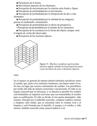 ■ Postefectos de la forma.
■ Movimiento aparente de los elementos.
■ Percepción de movimiento por la relación entre fondo y figura.
■ Percepción de profundidad por el movimiento.
■ Percepción de profundidad por la interposición de dos o más
elementos.
■ Percepción de profundidad por la claridad de las imágenes
gracias al sombreado e iluminación.
■ Percepción de profundidad por el efecto de perspectiva.
• Percepción de profundidad por el tamaño de los elementos.
■ Percepción de la constancia en la forma del objeto, aunque varíe
el ángulo de visión del observador.
■ Percepción de las ilusiones ópticas.
figura 31. Muchos creadores aprovechan
nuestro agudo sentido de la perspectiva para
crear de obras de arte e ilusiones ópticas.
OÍDO
En el espacio se generan de manera natural estímulos mecánicos como
el sonido, que, junto a los estímulos luminosos, nos hacen sentir vivos.
No hay un lugar que carezca enteramente de sonidos. Los percibimos
por medio del oído de manera consciente e inconsciente. El oído es un
órgano sensorial que no descansa, y su función es percibir los sonidos
convirtiéndolos en impulsos nerviosos que son transmitidos al cerebro
para su codificación. El oído se divide en tres partes principales: oído
externo, formado por el pabellón auricular, conducto auditivo externo
y tímpano; oído medio, que se encuentra entre la ventana oval y el
tímpano y está formado por el martillo, el yunque y el estribo, y oído
interno, también conocido como caracol auditivo o có-
factor psicológico ■ 93
 
