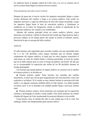 les auditivas hacia el ganglio espiral de Corti; éste a su vez se conecta con el
nervio coclear hasta llegar al sistema nervioso central.
Funcionamiento del oído a nivel cerebral
Después de pasar por el nervio coclear los impulsos neuronales llegan a cuatro
niveles diferentes del cerebro y luego a la corteza auditiva. Ésta recibe los
impulsos nerviosos y capta las diferencias de tono del sonido escuchado. Luego
los impulsos llegan hasta el área de asociación auditiva y finalmente se
establecen en el centro de integración, donde se define el significado de las
sensaciones auditivas, las visuales y las combinadas.
Además del sistema principal existe un centro auditivo inferior, cuyas
funciones son localizar y definir la dirección del sonido que llega hasta la oreja y
provocar reflejos en las demás partes del cuerpo al recibir el estímulo sonoro,
función de la que se encarga del tallo cerebral.
Audición
El oído humano está capacitado para escuchar sonidos con una intensidad entre
los o y los 130 decibeles como rangos normales que no afectan ningún
componente del órgano auditivo; al igual que los otros órganos sensoriales el
oído posee un valor de umbral límite o máximo permisible, el nivel de sonido
que no se debe rebasar pues se corre el riesgo de padecer una lesión. De ahí que
no es recomendable la exposición por arriba de los 80 decibeles durante un
tiempo prolongado.
Las lesiones que puede padecer el órgano auditivo se conocen con el nombre
de trauma acústico y se dividen así:
■ Trauma acústico agudo. Estas lesiones son causadas por sonidos
transitorios, es decir que son de gran magnitud pero de corta duración, como una
explosión o un balazo. Si el sonido es muy intenso lesiona la estructura del oído
medio y en algunas ocasiones también afecta el oído interno. Los daños pueden
revertirse, pero si no se atienden con cuidado pueden llegar a provocar sordera
total.
■ Trauma acústico crónico. Estos trastornos son causados por la exposición
continua y prolongada al sonido o ruido estable. Esta lesión destruye las células
ciliadas del órgano de Corti, produciendo hi-poacusia bilateral e irreversible.
Como hemos visto, el sentido del oído es más simple que el de la vista. Sin
embargo, ambos son fundamentales para nuestra sobrevi-
factor psicológico -95
 