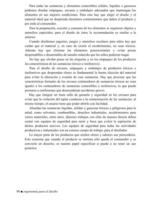 Para todas las sustancias y elementos comestibles sólidos, líquidos o gaseosos
podemos diseñar empaques, envases y embalajes adecuados que mantengan los
alimentos en sus mejores condiciones. Para esto hay que elegir el diseño y el
material ideal que no desprenda elementos contaminantes que dañen el producto y
por ende al consumidor.
Para la preparación, cocción y consumo de los alimentos se requieren objetos y
utensilios especiales; para el diseño de éstos la recomendación es similar a la
anterior.
Cuando diseñemos juguetes, juegos y utensilios escolares para niños hay que
cuidar que el material y, en caso de existir el recubrimiento, no sean tóxicos.
Además hay que eliminar los elementos punzocortantes y evitar piezas
desprendibles o desarmables de tamaño reducido que los niños pudieran tragar.
No hay que olvidar poner en las etiquetas y en los empaques de los productos
las características de las sustancias (tóxico o inofensivo).
Para el diseño de envases, empaques y embalajes de productos tóxicos e
inofensivos que desprendan olores es fundamental la buena elección del material
para evitar la alteración y evasión de esas sustancias. Hay que procurar que las
características formales de los envases contenedores de sustancias tóxicas no sean
iguales a los contenedores de sustancias comestibles o inofensivas, lo que puede
prestarse a confusiones que desencadenan accidentes graves.
Hay que integrar un buen sello de garantía y seguridad en los envases para
evitar que la violación del tapón conduzca a la contaminación de las sustancias; al
mismo tiempo, el usuario tiene que poder abrirlo con facilidad.
Abundan las sustancias líquidas, sólidas y gaseosas tóxicas y peligrosas para la
salud, como solventes, combustibles, desechos industriales, recubrimientos para
varios materiales, entre otros. Quienes trabajan con ellas de manera directa deben
contar con equipos de seguridad para nariz y boca que eviten la aspiración de
dichos productos nocivos. Los equipos de seguridad para todas las actividades
productivas e industriales son un extenso campo de trabajo, para el diseñador.
La mayor parte de los productos que emiten olores y sabores son perecederos.
Esto ocasiona que cuando el producto se termina sólo queda el contenedor y se
convierte en desecho; es nuestro papel especificar si puede o no tener un uso
posterior.
98 ■ ergonomía para el diseño
 