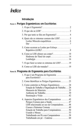 Ergonomic INTRO Port             4/22/02 3:17 PM Page 5




       Índice
                       Introdução
       Parte I.    Perigos Ergonômicos em Escritórios
                       1. O que é Ergonomia? . . . . . . . . . . . . . . . . . . . . . . . . 2
                       2. O que são as LER? . . . . . . . . . . . . . . . . . . . . . . . . . 2
                       3. Por que tanto se fala em Ergonomia?. . . . . . . . . . . . 4
                       4. Quais são os sintomas comuns das LER?. . . . . . . . . 5
                           Lesões Músculo-esqueléticas . . . . . . . . . . . . . . . . 6
                           Dor . . . . . . . . . . . . . . . . . . . . . . . . . . . . . . . . . . . 7
                       5. Como ocorrem as Lesões por Esforço . . . . . . . . . . . .
                           Repetitivo (LER)?. . . . . . . . . . . . . . . . . . . . . . . . . 8
                       6. Como as LER afetam seu corpo? . . . . . . . . . . . . . . 10
                           Síndrome do Túnel do carpo . . . . . . . . . . . . . . . . 14
                           Lombalgia . . . . . . . . . . . . . . . . . . . . . . . . . . . . . 16
                       7. O que fazer se notar os sintomas de LER? . . . . . . . 19
                       8. Como as LER são tratadas? . . . . . . . . . . . . . . . . . . 19
       Parte II.   Programa de Ergonomia para Escritórios
                       1. O que é um Programa de Ergonomia . . . . . . . . . . . .
                           para Escritórios? . . . . . . . . . . . . . . . . . . . . . . . . . 22
                       2. Como Identificar os Perigos Ergonômicos . . . . . . . 23
                       3. Como controlar os Perigos Ergonômicos . . . . . . . . 24
                           Estação de Trabalho e Organização do Trabalho. . . 28
                           Manuseio de Materiais . . . . . . . . . . . . . . . . . . . . 35
                           Ambiente de Trabalho. . . . . . . . . . . . . . . . . . . . . 39
                           Iluminação e Visão . . . . . . . . . . . . . . . . . . . . . . . 42
                       4. Aspectos Ergonômicos dos Computadores . . . . . . 45
                           Perigos Comuns para a Saúde . . . . . . . . . . . . . . . 47
                           LER relacionadas ao uso de Computadores. . . . . 48
                           Causas e Sintomas Comuns . . . . . . . . . . . . . . . . 49
                           Estação de Trabalho para Computadores . . . . . . . 50
                           Usando o Mouse. . . . . . . . . . . . . . . . . . . . . . . . . 53
                           Trabalhando em Pé com Computadores . . . . . . . 58
                           Trabalhando em pé – Cadeiras . . . . . . . . . . . . . . 60
 