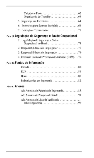 Ergonomic INTRO Port                 4/22/02 3:17 PM Page 6




                      Calçados e Pisos . . . . . . . . . . . . . . . . . . . . . . . . . . 62
                      Organização do Trabalho . . . . . . . . . . . . . . . . . . . . 63
                5. Segurança em Escritórios . . . . . . . . . . . . . . . . . . . . . 64
                6. Exercícios para fazer no Escritório . . . . . . . . . . . . . . 66
                7. Educação e Treinamento . . . . . . . . . . . . . . . . . . . . . . 71

   Parte III. Legislação       de Segurança e Saúde Ocupacional
                1. Legislalação de Segurança e Saúde . . . . . . . . . . . . . . .
                     Ocupacional no Brasil . . . . . . . . . . . . . . . . . . . . . . 74
                2. Responsabilidades do Empregador . . . . . . . . . . . . . . . 75
                3. Responsabilidades do Empregado . . . . . . . . . . . . . . . 76
                4. Comissão Interna de Prevenção de Acidentes (CIPA). . . 76
   Parte IV. Fontes     de Informação
                   Canadá. . . . . . . . . . . . . . . . . . . . . . . . . . . . . . . . . . . . 80
                   EUA . . . . . . . . . . . . . . . . . . . . . . . . . . . . . . . . . . . . . 80
                   Brasil. . . . . . . . . . . . . . . . . . . . . . . . . . . . . . . . . . . . . 81
                   Padronizações em Ergonomia . . . . . . . . . . . . . . . . . . 82
   Parte V.   Anexos
                   A1: Amostra de Pesquisa de Ergonomia. . . . . . . . . . . 85
                   A2: Amostra de Pesquisa de Saúde . . . . . . . . . . . . . . 93
                   A3: Amostra de Lista de Verificação . . . . . . . . . . . . . . .
                     sobre Ergonomia . . . . . . . . . . . . . . . . . . . . . . . . . . 97
 