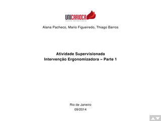 Alana Pacheco, Mario Figueiredo, Thiago Barros 
Atividade Supervisionada 
Intervenção Ergonomizadora – Parte 1 
Rio de Janeiro 
09/2014 
 