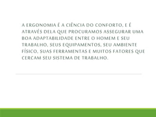 A ERGONOMIA É A CIÊNCIA DO CONFORTO, E É 
ATRAVÉS DELA QUE PROCURAMOS ASSEGURAR UMA 
BOA ADAPTABILIDADE ENTRE O HOMEM E SEU 
TRABALHO, SEUS EQUIPAMENTOS, SEU AMBIENTE 
FÍSICO, SUAS FERRAMENTAS E MUITOS FATORES QUE 
CERCAM SEU SISTEMA DE TRABALHO. 
 