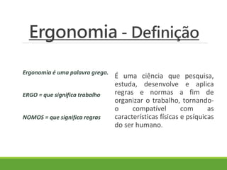 Ergonomia - Definição 
Ergonomia é uma palavra grega. 
ERGO = que significa trabalho 
NOMOS = que significa regras 
É uma ciência que pesquisa, 
estuda, desenvolve e aplica 
regras e normas a fim de 
organizar o trabalho, tornando-o 
compatível com as 
características físicas e psíquicas 
do ser humano. 
 