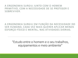 A ERGONOMIA SURGIU JUNTO COM O HOMEM 
PRIMITIVO, COM A NECESSIDADE DE SE PROTEGER E 
SOBREVIVER. 
A ERGONOMIA SURGIU EM FUNÇÃO DA NECESSIDADE DO 
SER HUMANO, CADA VEZ MAIS QUERER APLICAR MENOS 
ESFORÇO FÍSICO E MENTAL, NAS ATIVIDADES DIÁRIAS. 
“Estudo entre o homem e o seu trabalhos, 
equipamentos e meio ambiente” 
 