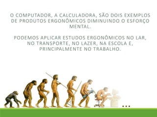 O COMPUTADOR, A CALCULADORA, SÃO DOIS EXEMPLOS 
DE PRODUTOS ERGONÔMICOS DIMINUINDO O ESFORÇO 
MENTAL. 
PODEMOS APLICAR ESTUDOS ERGONÔMICOS NO LAR, 
NO TRANSPORTE, NO LAZER, NA ESCOLA E, 
PRINCIPALMENTE NO TRABALHO. 
 
