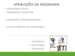 ATRIBUIÇÕES DA ERGONOMIA 
• ERGONOMIA FÍSICA 
• ERGONOMIA COGNITIVA 
• ERGONOMIA ORGANIZACIONAL 
• OUTROS PONTOS NA ERGONOMIA: 
• EFICIÊNCIA 
• SEGURANÇA 
• CONFORTO 
 
