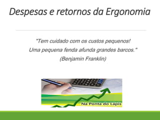 Despesas e retornos da Ergonomia 
"Tem cuidado com os custos pequenos! 
Uma pequena fenda afunda grandes barcos." 
(Benjamin Franklin) 
 