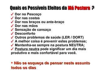    Dor no Pescoço    Dor nas costas    Dor nos braços ou ante-braço    Dor nas mãos    Sensação de cansaço    Desconforto    Outros problemas de saúde (LER / DORT)    A melhor coisa é prevenir estes problemas;    Mantenha-se sempre na postura NEUTRA;    Postura neutra  pode significar um dia mais produtivo e mais confortável para você. Quais os Possíveis Efeitos da  Má Postura   ? Não se esqueça de pensar neste assunto todos os dias   