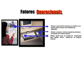Fatores  Operacionais  Manter o documento próximo ao monitor e no mesmo plano visual, nos trabalhos de digitação. Manter o mouse e  outros  acessórios  próximos ao  teclado (no  mesmo  plano); Utilizar  apoio  para  os  punhos (É  importante para  ajudar  você a  manter-se  na  postura neutra).    