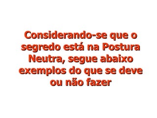 Considerando-se que o segredo está na Postura Neutra, segue abaixo exemplos do que se deve ou não fazer 