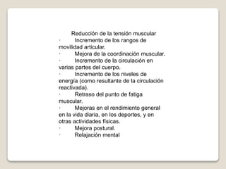 Reducción de la tensión muscular
· Incremento de los rangos de
movilidad articular.
· Mejora de la coordinación muscular.
· Incremento de la circulación en
varias partes del cuerpo.
· Incremento de los niveles de
energía (como resultante de la circulación
reactivada).
· Retraso del punto de fatiga
muscular.
· Mejoras en el rendimiento general
en la vida diaria, en los deportes, y en
otras actividades físicas.
· Mejora postural.
· Relajación mental
 