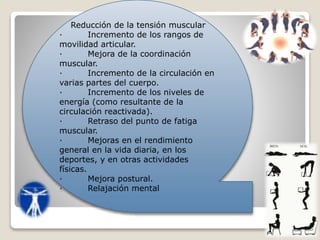Reducción de la tensión muscular
· Incremento de los rangos de
movilidad articular.
· Mejora de la coordinación
muscular.
· Incremento de la circulación en
varias partes del cuerpo.
· Incremento de los niveles de
energía (como resultante de la
circulación reactivada).
· Retraso del punto de fatiga
muscular.
· Mejoras en el rendimiento
general en la vida diaria, en los
deportes, y en otras actividades
físicas.
· Mejora postural.
· Relajación mental
 