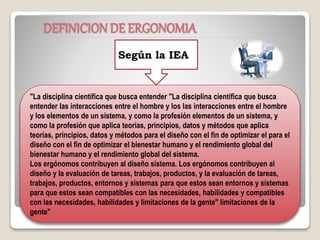 DEFINICIONDE ERGONOMIA
Según la IEA
"La disciplina científica que busca entender "La disciplina científica que busca
entender las interacciones entre el hombre y los las interacciones entre el hombre
y los elementos de un sistema, y como la profesión elementos de un sistema, y
como la profesión que aplica teorías, principios, datos y métodos que aplica
teorías, principios, datos y métodos para el diseño con el fin de optimizar el para el
diseño con el fin de optimizar el bienestar humano y el rendimiento global del
bienestar humano y el rendimiento global del sistema.
Los ergónomos contribuyen al diseño sistema. Los ergónomos contribuyen al
diseño y la evaluación de tareas, trabajos, productos, y la evaluación de tareas,
trabajos, productos, entornos y sistemas para que estos sean entornos y sistemas
para que estos sean compatibles con las necesidades, habilidades y compatibles
con las necesidades, habilidades y limitaciones de la gente" limitaciones de la
gente"
 