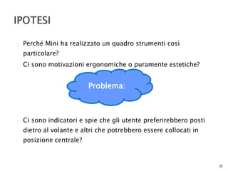  Perché Mini ha realizzato un quadro strumenti così 
particolare? 
Ci sono motivazioni ergonomiche o puramente estetiche? 
 Ci sono indicatori e spie che gli utente preferirebbero posti 
dietro al volante e altri che potrebbero essere collocati in 
posizione centrale? 
10 
Problema: 
 