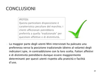  La maggior parte degli utenti Mini intervistati ha palesato una 
preferenza verso la posizione tradizionale (dietro al volante) degli 
indicatori/spie, in contraddizione con la loro scelta. Fattori affettivi 
e di distintività potrebbero dunque essere maggiormente 
determinanti per questi utenti rispetto alla praticità e facilità 
d’uso. 
28 
IPOTESI: 
Questa particolare disposizione è 
caratteristica peculiare del marchio; i 
clienti affezionati potrebbero 
preferirla a quella “tradizionale” per 
questioni affettive e di distintività. 
 