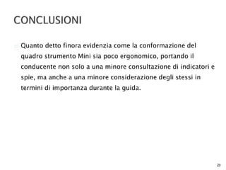  Quanto detto finora evidenzia come la conformazione del 
quadro strumento Mini sia poco ergonomico, portando il 
conducente non solo a una minore consultazione di indicatori e 
spie, ma anche a una minore considerazione degli stessi in 
termini di importanza durante la guida. 
29 
 