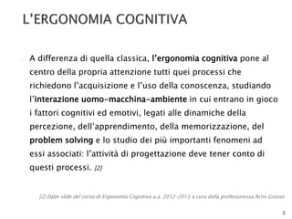  A differenza di quella classica, l’ergonomia cognitiva pone al 
centro della propria attenzione tutti quei processi che 
richiedono l’acquisizione e l’uso della conoscenza, studiando 
l’interazione uomo-macchina-ambiente in cui entrano in gioco 
i fattori cognitivi ed emotivi, legati alle dinamiche della 
percezione, dell’apprendimento, della memorizzazione, del 
problem solving e lo studio dei più importanti fenomeni ad 
essi associati: l’attività di progettazione deve tener conto di 
questi processi. [2] 
[2] Dalle slide del corso di Ergonomia Cognitiva a.a. 2012-2013 a cura della professoressa Actis Grosso 
3 
 
