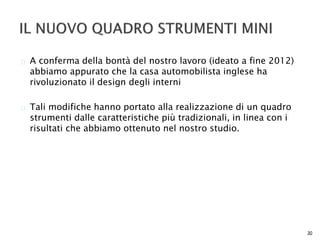  A conferma della bontà del nostro lavoro (ideato a fine 2012) 
abbiamo appurato che la casa automobilista inglese ha 
rivoluzionato il design degli interni 
 Tali modifiche hanno portato alla realizzazione di un quadro 
strumenti dalle caratteristiche più tradizionali, in linea con i 
risultati che abbiamo ottenuto nel nostro studio. 
30 
 