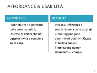 AFFORDANCE: USABILITÀ: 
 Proprietà reali e percepite 
delle cose materiali, 
insieme di azioni che un 
oggetto invita a compiere 
su di esso. 
 Efficacia, efficienza e 
soddisfazioni con le quali gli 
utenti raggiungono 
determinati obiettivi. Grado 
di facilità con cui 
l’interazione uomo-strumento 
si compie. 
4 
 