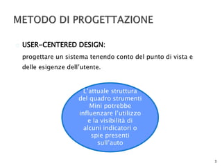  USER-CENTERED DESIGN: 
progettare un sistema tenendo conto del punto di vista e 
delle esigenze dell’utente. 
5 
L’attuale struttura 
del quadro strumenti 
Mini potrebbe 
influenzare l’utilizzo 
e la visibilità di 
alcuni indicatori o 
spie presenti 
sull’auto 
 