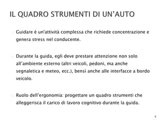  Guidare è un'attività complessa che richiede concentrazione e 
genera stress nel conducente. 
 Durante la guida, egli deve prestare attenzione non solo 
all’ambiente esterno (altri veicoli, pedoni, ma anche 
segnaletica e meteo, ecc.), bensì anche alle interfacce a bordo 
veicolo. 
 Ruolo dell’ergonomia: progettare un quadro strumenti che 
alleggerisca il carico di lavoro cognitivo durante la guida. 
6 
 