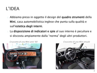  Abbiamo preso in oggetto il design del quadro strumenti della 
Mini, casa automobilistica inglese che punta sulla qualità e 
sull’estetica degli interni. 
 La disposizione di indicatori e spie al suo interno è peculiare e 
si discosta ampiamente dalla “norma” degli altri produttori. 
7 
Cruscotto di una Mini anni ‘60 Cruscotto di una Mini attuale 
 