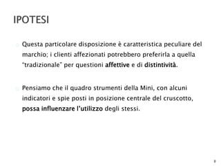  Questa particolare disposizione è caratteristica peculiare del 
marchio; i clienti affezionati potrebbero preferirla a quella 
“tradizionale” per questioni affettive e di distintività. 
 Pensiamo che il quadro strumenti della Mini, con alcuni 
indicatori e spie posti in posizione centrale del cruscotto, 
possa influenzare l’utilizzo degli stessi. 
9 
 