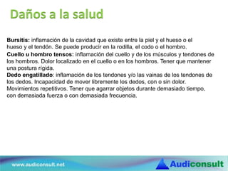 Bursitis: inflamación de la cavidad que existe entre la piel y el hueso o el
hueso y el tendón. Se puede producir en la rodilla, el codo o el hombro.
Cuello u hombro tensos: inflamación del cuello y de los músculos y tendones de
los hombros. Dolor localizado en el cuello o en los hombros. Tener que mantener
una postura rígida.
Dedo engatillado: inflamación de los tendones y/o las vainas de los tendones de
los dedos. Incapacidad de mover libremente los dedos, con o sin dolor.
Movimientos repetitivos. Tener que agarrar objetos durante demasiado tiempo,
con demasiada fuerza o con demasiada frecuencia.
Daños a la salud
 