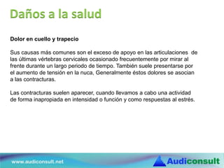 Dolor en cuello y trapecio
Sus causas más comunes son el exceso de apoyo en las articulaciones de
las últimas vértebras cervicales ocasionado frecuentemente por mirar al
frente durante un largo periodo de tiempo. También suele presentarse por
el aumento de tensión en la nuca, Generalmente éstos dolores se asocian
a las contracturas.
Las contracturas suelen aparecer, cuando llevamos a cabo una actividad
de forma inapropiada en intensidad o función y como respuestas al estrés.
Daños a la salud
 