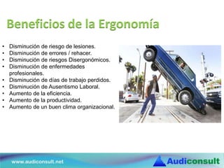 Beneficios de la Ergonomía
• Disminución de riesgo de lesiones.
• Disminución de errores / rehacer.
• Disminución de riesgos Disergonómicos.
• Disminución de enfermedades
profesionales.
• Disminución de días de trabajo perdidos.
• Disminución de Ausentismo Laboral.
• Aumento de la eficiencia.
• Aumento de la productividad.
• Aumento de un buen clima organizacional.
 
