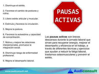 1. Disminuye el estrés.
2. Favorece el cambio de posturas y
rutina.
3. Libera estrés articular y muscular.
4. Estimula y favorece la circulación.
5. Mejora la postura.
6. Favorece la autoestima y capacidad
de concentración.
7. Motiva y mejora las relaciones
interpersonales, promueve la
integración social.
8. Disminuye riesgo de enfermedad
profesional.
9. Mejora el desempeño laboral.
Las pausas activas son breves
descansos durante la jornada laboral que
sirven para recuperar energía, mejorar el
desempeño y eficiencia en el trabajo, a
través de diferentes técnicas y ejercicios
que ayudan a reducir la fatiga laboral,
trastornos osteomusculares y prevenir el
estrés.
 