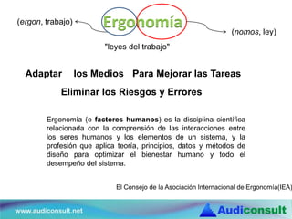 Ergonomía
Ergonomía (o factores humanos) es la disciplina científica
relacionada con la comprensión de las interacciones entre
los seres humanos y los elementos de un sistema, y la
profesión que aplica teoría, principios, datos y métodos de
diseño para optimizar el bienestar humano y todo el
desempeño del sistema.
(ergon, trabajo)
(nomos, ley)
El Consejo de la Asociación Internacional de Ergonomía(IEA)
"leyes del trabajo"
Adaptar los Medios Para Mejorar las Tareas
Eliminar los Riesgos y Errores
 