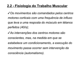 2.2 - Fisiologia do Trabalho Muscular

Os movimentos são comandados pelos centros
motores corticais com uma frequência de influxo
que leva a uma resposta do músculo em tétanos
perfeitos (40/s);
As intervenções dos centros motores são
conscientes, mas, na medida em que se
estabelece um condicionamento, a execução do
movimento passa ocorrer sem intervenção da
consciência (automatismo).
 