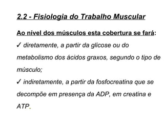 2.2 - Fisiologia do Trabalho Muscular

Ao nível dos músculos esta cobertura se fará:
 diretamente, a partir da glicose ou do
metabolismo dos ácidos graxos, segundo o tipo de
músculo;
 indiretamente, a partir da fosfocreatina que se
decompõe em presença da ADP, em creatina e
ATP.
 