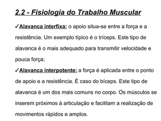 2.2 - Fisiologia do Trabalho Muscular
Alavanca interfixa: o apoio situa-se entre a força e a

resistência. Um exemplo típico é o tríceps. Este tipo de

alavanca é o mais adequado para transmitir velocidade e

pouca força;
Alavanca interpotente: a força é aplicada entre o ponto

de apoio e a resistência. É caso do bíceps. Este tipo de

alavanca é um dos mais comuns no corpo. Os músculos se

inserem próximos à articulação e facilitam a realização de

movimentos rápidos e amplos.
 