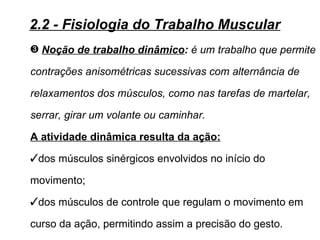 2.2 - Fisiologia do Trabalho Muscular
˜ Noção de trabalho dinâmico: é um trabalho que permite

contrações anisométricas sucessivas com alternância de

relaxamentos dos músculos, como nas tarefas de martelar,

serrar, girar um volante ou caminhar.

A atividade dinâmica resulta da ação:
dos músculos sinérgicos envolvidos no início do

movimento;
dos músculos de controle que regulam o movimento em

curso da ação, permitindo assim a precisão do gesto.
 