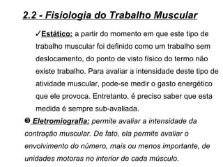 2.2 - Fisiologia do Trabalho Muscular
   Estático: a partir do momento em que este tipo de
   trabalho muscular foi definido como um trabalho sem
   deslocamento, do ponto de visto físico do termo não
   existe trabalho. Para avaliar a intensidade deste tipo de
   atividade muscular, pode-se medir o gasto energético
   que ele provoca. Entretanto, é preciso saber que esta
   medida é sempre sub-avaliada.
˜ Eletromiografia: permite avaliar a intensidade da
contração muscular. De fato, ela permite avaliar o
envolvimento do número, mais ou menos importante, de
unidades motoras no interior de cada músculo.
 