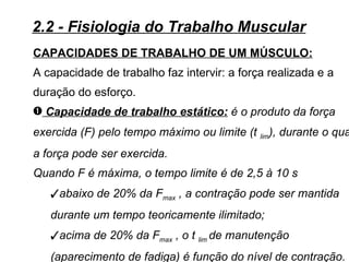 2.2 - Fisiologia do Trabalho Muscular
CAPACIDADES DE TRABALHO DE UM MÚSCULO:
A capacidade de trabalho faz intervir: a força realizada e a
duração do esforço.
– Capacidade de trabalho estático: é o produto da força
exercida (F) pelo tempo máximo ou limite (t lim), durante o qua
a força pode ser exercida.
Quando F é máxima, o tempo limite é de 2,5 à 10 s
   abaixo de 20% da Fmax , a contração pode ser mantida
   durante um tempo teoricamente ilimitado;
   acima de 20% da Fmax , o t lim de manutenção
   (aparecimento de fadiga) é função do nível de contração.
 