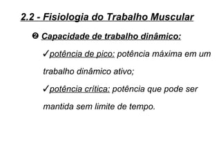 2.2 - Fisiologia do Trabalho Muscular
  — Capacidade de trabalho dinâmico:

    potência de pico: potência máxima em um

    trabalho dinâmico ativo;
    potência crítica: potência que pode ser

    mantida sem limite de tempo.
 