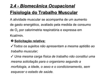 2.4 - Biomecânica Ocupacional
Fisiologia do Trabalho Muscular
A atividade muscular se acompanha de um aumento
de gasto energético, avaliado pela medida de consumo
de O2 por calorimetria respiratória e expressa em
Kcal/min.
— Solicitação relativa:
Todos os sujeitos não apresentam a mesma aptidão ao
trabalho muscular;
 Uma mesma carga física de trabalho não constitui uma
mesma solicitação para o organismo segundo a
morfologia, a idade, o sexo e o condicionamento, sem
esquecer o estado de saúde.
 