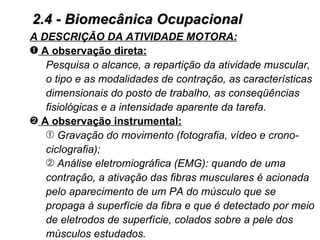 2.4 - Biomecânica Ocupacional
A DESCRIÇÃO DA ATIVIDADE MOTORA:
– A observação direta:
   Pesquisa o alcance, a repartição da atividade muscular,
   o tipo e as modalidades de contração, as características
   dimensionais do posto de trabalho, as conseqüências
   fisiológicas e a intensidade aparente da tarefa.
— A observação instrumental:
   Œ Gravação do movimento (fotografia, vídeo e crono-
   ciclografia);
    Análise eletromiográfica (EMG): quando de uma
   contração, a ativação das fibras musculares é acionada
   pelo aparecimento de um PA do músculo que se
   propaga à superfície da fibra e que é detectado por meio
   de eletrodos de superfície, colados sobre a pele dos
   músculos estudados.
 