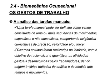 2.4 - Biomecânica Ocupacional
OS GESTOS DE TRABALHO
˜ A análise das tarefas manuais:
  Uma tarefa manual pode ser definida como sendo
  constituída de uma ou mais seqüências de movimentos,
  específicos e não específicos, comportando exigências
  cumulativas de precisão, velocidade e/ou força;
  Diversos estudos foram realizados na indústria, com o
  objetivo de racionalizar e quantificar as atividades
  gestuais desenvolvidas pelos trabalhadores, dando
  origem à vários métodos de análise e de medida dos
  tempos e movimentos.
 