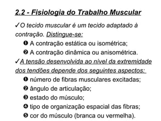 2.2 - Fisiologia do Trabalho Muscular
O tecido muscular é um tecido adaptado à
contração. Distingue-se:
  – A contração estática ou isométrica;
  — A contração dinâmica ou anisométrica.
A tensão desenvolvida ao nível da extremidade
dos tendões depende dos seguintes aspectos:
  – número de fibras musculares excitadas;
  — ângulo de articulação;
  ˜ estado do músculo;
  ™ tipo de organização espacial das fibras;
  š cor do músculo (branca ou vermelha).
 