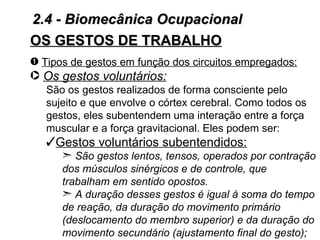 2.4 - Biomecânica Ocupacional
OS GESTOS DE TRABALHO
– Tipos de gestos em função dos circuitos empregados:
· Os gestos voluntários:
   São os gestos realizados de forma consciente pelo
   sujeito e que envolve o córtex cerebral. Como todos os
   gestos, eles subentendem uma interação entre a força
   muscular e a força gravitacional. Eles podem ser:
   Gestos voluntários subentendidos:
      ¢ São gestos lentos, tensos, operados por contração
      dos músculos sinérgicos e de controle, que
      trabalham em sentido opostos.
      ¢ A duração desses gestos é igual à soma do tempo
      de reação, da duração do movimento primário
      (deslocamento do membro superior) e da duração do
      movimento secundário (ajustamento final do gesto);
 
