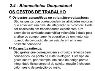 2.4 - Biomecânica Ocupacional
OS GESTOS DE TRABALHO
· Os gestos automáticos ou automático-voluntários:
   São os gestos que correspondem às atividades motoras
   que envolvem um nível de integração sub-cortical. Pode
   ser observado em trabalhadores experientes. Um
   exemplo de atividade automática-voluntária é dado pela
   análise do comportamento operativo de um motorista
   quando da condução de um veículo em uma rua
   bastante conhecida.
· Os gestos reflexos:
   São gestos que correspondem a circuitos reflexos bem
   conhecidos, do ponto de vista fisiológico. Este tipo de
   gesto ocorre, por exemplo, em caso de perigo para a
   integridade física corporal do sujeito: reação à choque,
   calor, gesto de proteção do rosto.
 